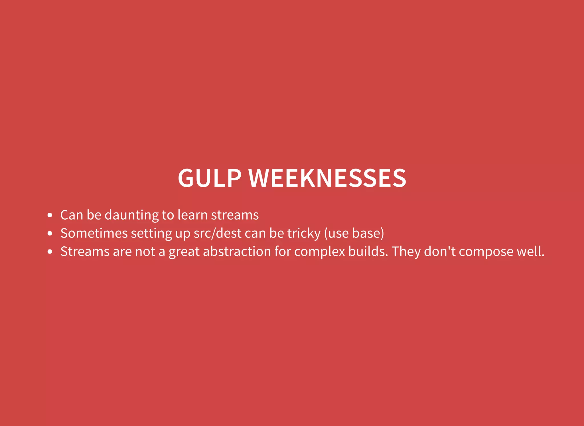 GULP WEEKNESSES Can be daunting to learn streams Sometimes setting up src/dest can be tricky (use base) Streams are not a great abstraction for complex builds. They don't compose well. 