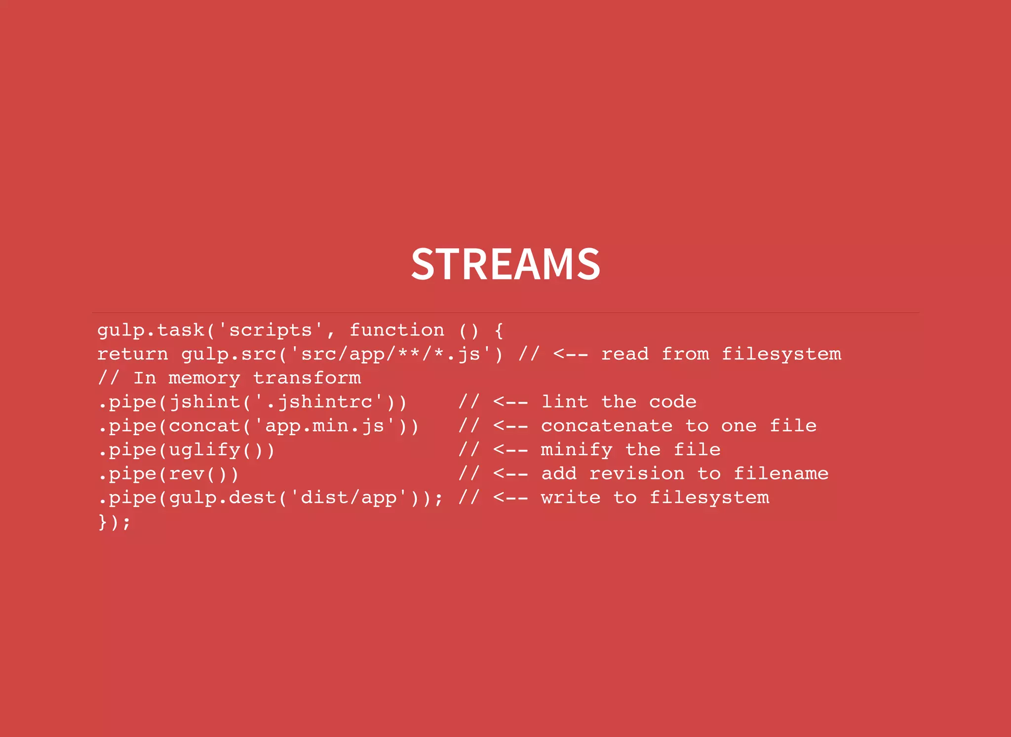 STREAMS gulp.task('scripts', function () { return gulp.src('src/app/**/*.js') // <-- read from filesystem // In memory transform .pipe(jshint('.jshintrc')) // <-- lint the code .pipe(concat('app.min.js')) // <-- concatenate to one file .pipe(uglify()) // <-- minify the file .pipe(rev()) // <-- add revision to filename .pipe(gulp.dest('dist/app')); // <-- write to filesystem }); 