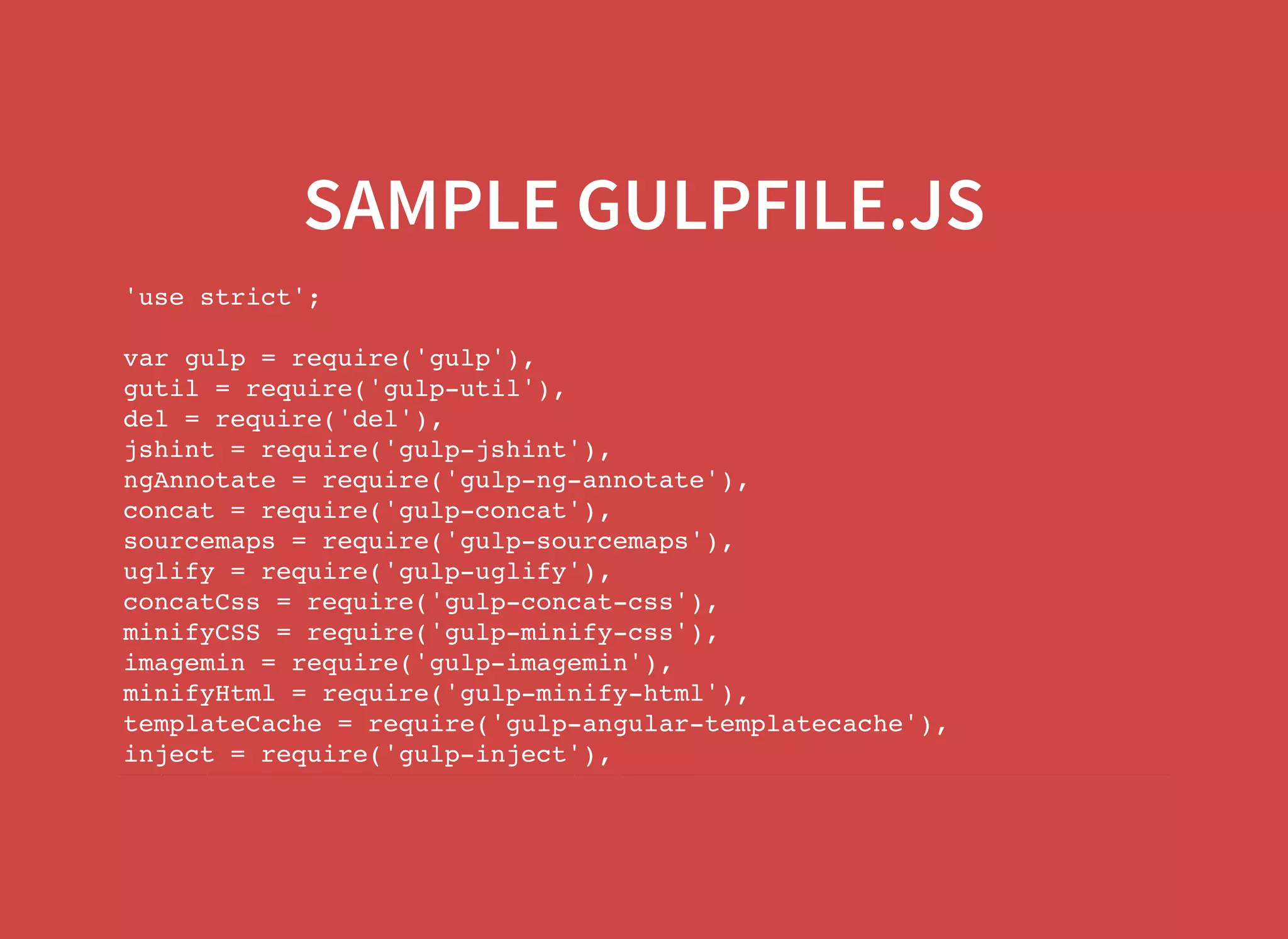 SAMPLE GULPFILE.JS 'use strict'; var gulp = require('gulp'), gutil = require('gulp-util'), del = require('del'), jshint = require('gulp-jshint'), ngAnnotate = require('gulp-ng-annotate'), concat = require('gulp-concat'), sourcemaps = require('gulp-sourcemaps'), uglify = require('gulp-uglify'), concatCss = require('gulp-concat-css'), minifyCSS = require('gulp-minify-css'), imagemin = require('gulp-imagemin'), minifyHtml = require('gulp-minify-html'), templateCache = require('gulp-angular-templatecache'), inject = require('gulp-inject'), arialinter = require('gulp-arialinter'), 