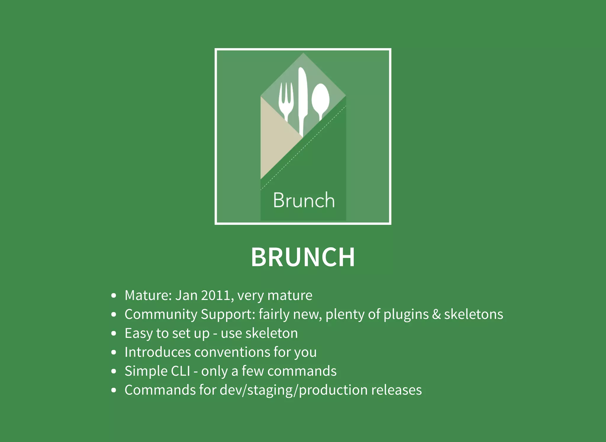 BRUNCH Mature: Jan 2011, very mature Community Support: fairly new, plenty of plugins & skeletons Easy to set up - use skeleton Introduces conventions for you Simple CLI - only a few commands Commands for dev/staging/production releases 