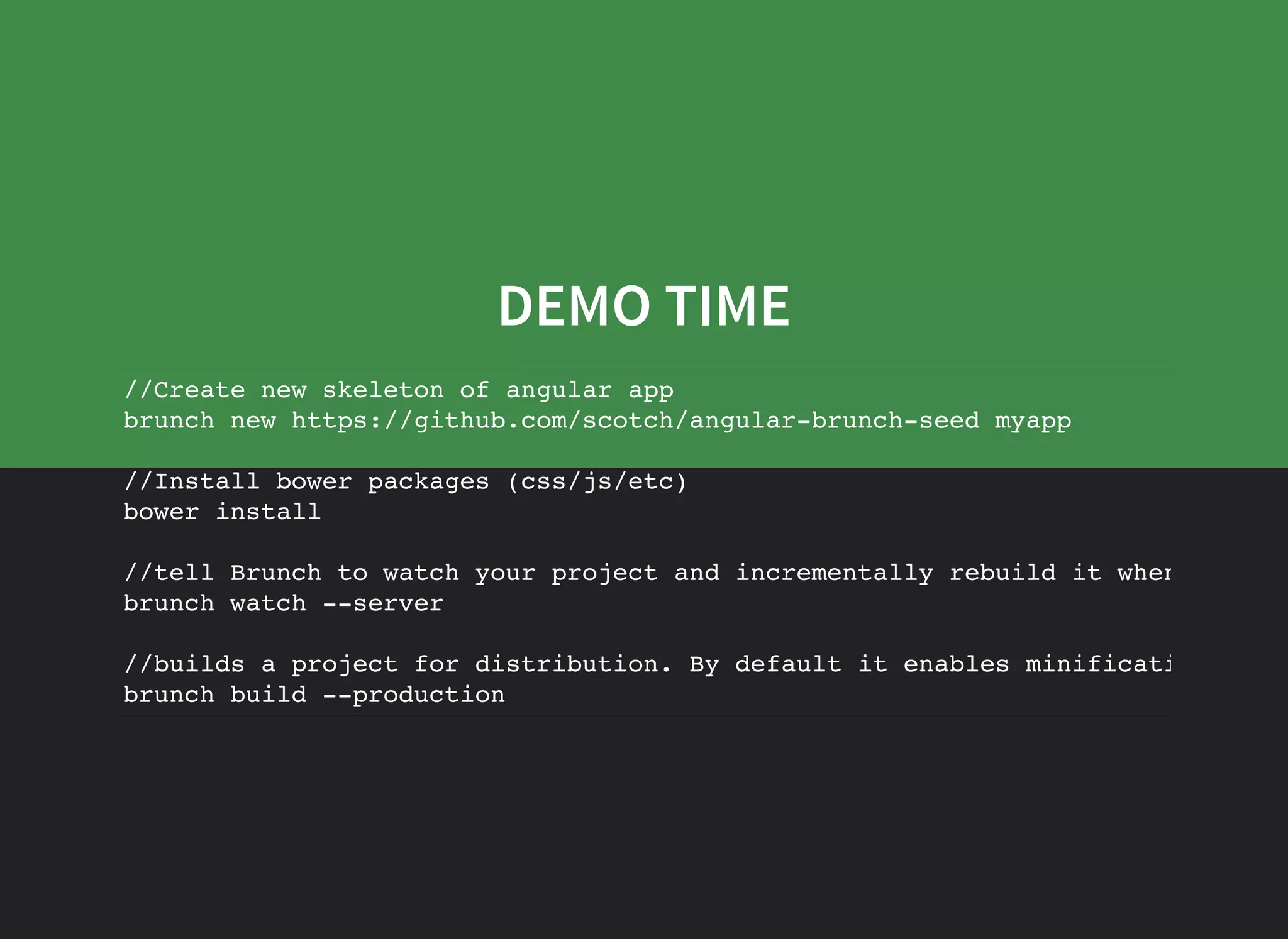 DEMO TIME //Create new skeleton of angular app brunch new https://github.com/scotch/angular-brunch-seed myapp //Install bower packages (css/js/etc) bower install //tell Brunch to watch your project and incrementally rebuild it when source brunch watch --server //builds a project for distribution. By default it enables minification brunch build --production 