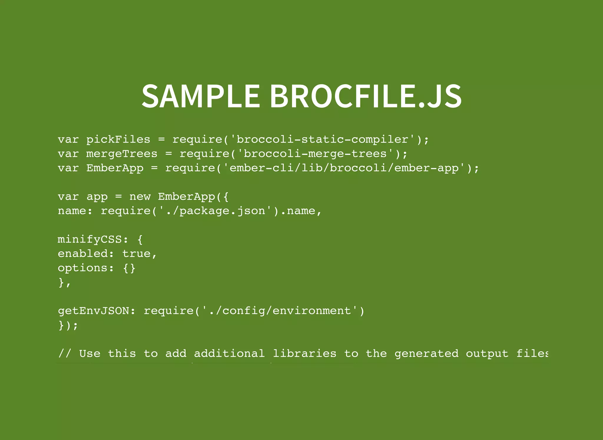 SAMPLE BROCFILE.JS var pickFiles = require('broccoli-static-compiler'); var mergeTrees = require('broccoli-merge-trees'); var EmberApp = require('ember-cli/lib/broccoli/ember-app'); var app = new EmberApp({ name: require('./package.json').name, minifyCSS: { enabled: true, options: {} }, getEnvJSON: require('./config/environment') }); // Use this to add additional libraries to the generated output files. app.import('vendor/ember-data/ember-data.js'); 