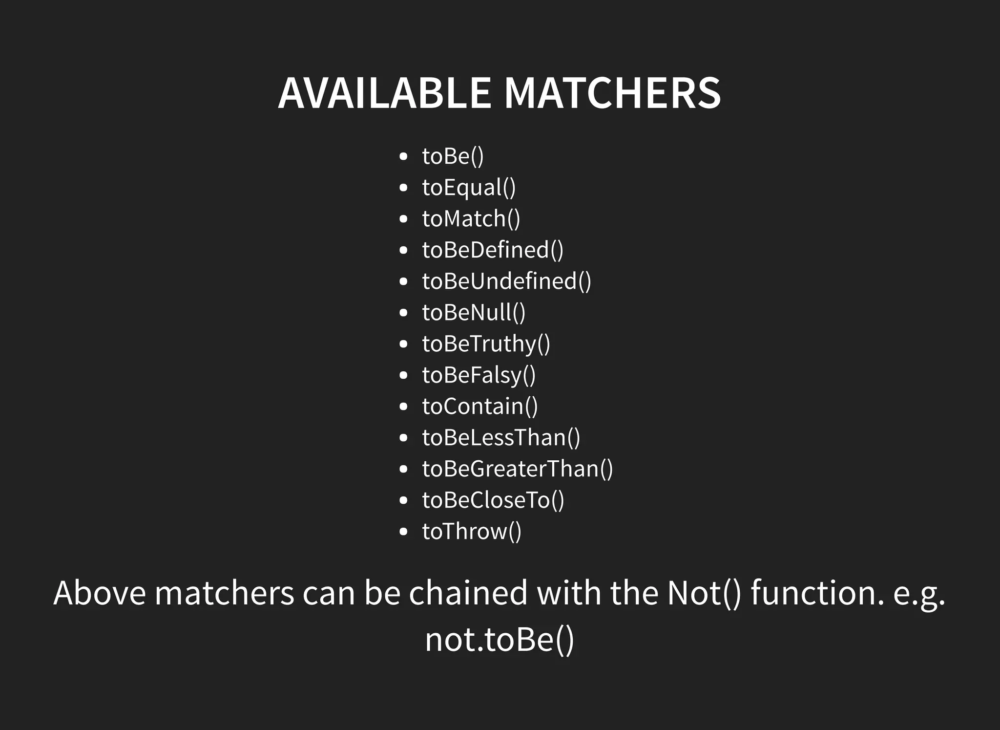 AVAILABLE MATCHERS toBe() toEqual() toMatch() toBeDefined() toBeUndefined() toBeNull() toBeTruthy() toBeFalsy() toContain() toBeLessThan() toBeGreaterThan() toBeCloseTo() toThrow() Above matchers can be chained with the Not() function. e.g. not.toBe() 