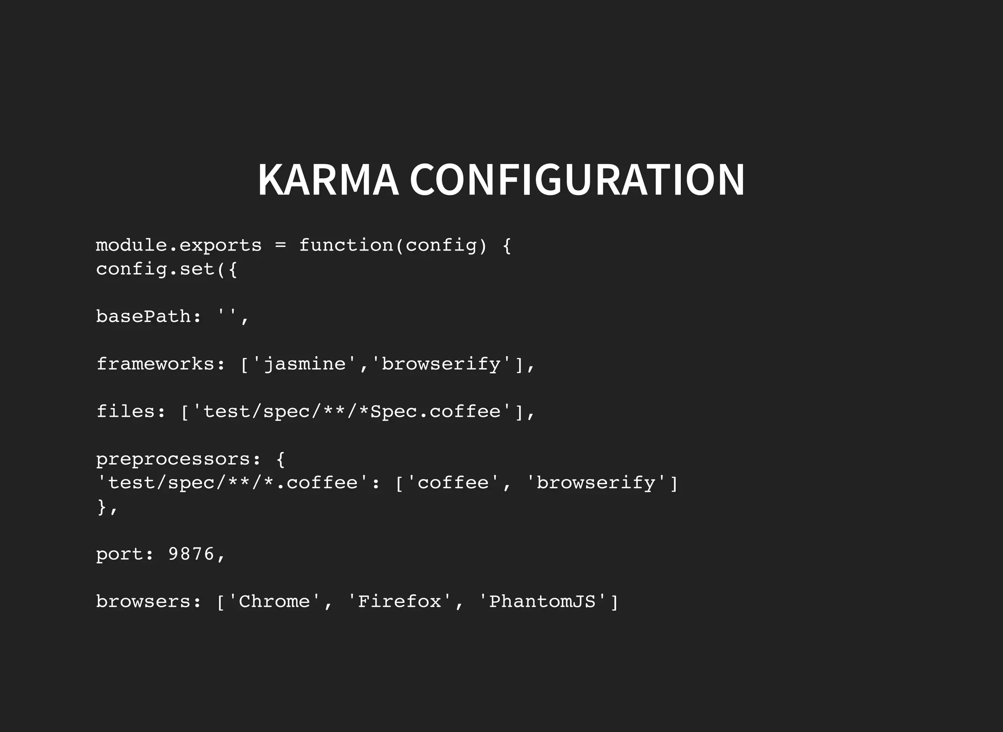 KARMA CONFIGURATION module.exports = function(config) { config.set({ basePath: '', frameworks: ['jasmine','browserify'], files: ['test/spec/**/*Spec.coffee'], preprocessors: { 'test/spec/**/*.coffee': ['coffee', 'browserify'] }, port: 9876, browsers: ['Chrome', 'Firefox', 'PhantomJS'] 