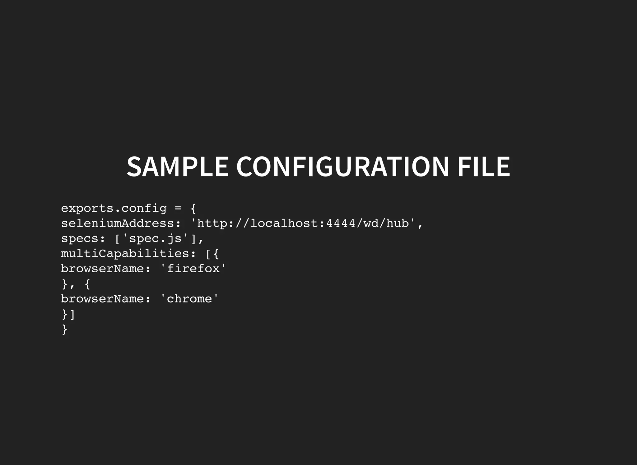 SAMPLE CONFIGURATION FILE exports.config = { seleniumAddress: 'http://localhost:4444/wd/hub', specs: ['spec.js'], multiCapabilities: [{ browserName: 'firefox' }, { browserName: 'chrome' }] } 
