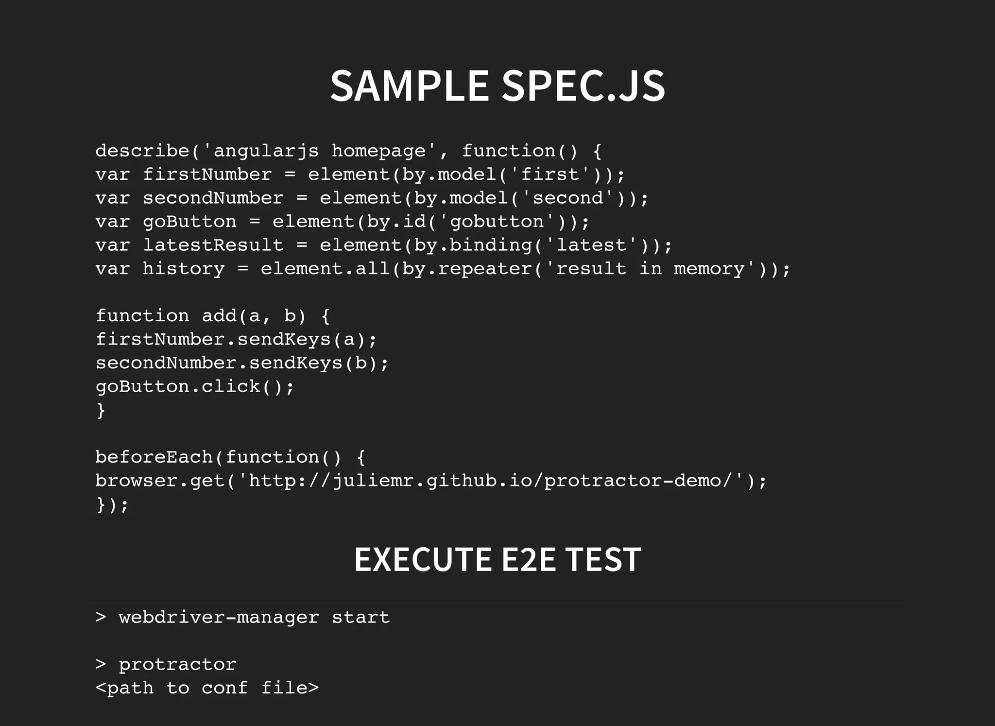 SAMPLE SPEC.JS describe('angularjs homepage', function() { var firstNumber = element(by.model('first')); var secondNumber = element(by.model('second')); var goButton = element(by.id('gobutton')); var latestResult = element(by.binding('latest')); var history = element.all(by.repeater('result in memory')); function add(a, b) { firstNumber.sendKeys(a); secondNumber.sendKeys(b); goButton.click(); } beforeEach(function() { browser.get('http://juliemr.github.io/protractor-demo/'); }); EXECUTE E2E TEST > webdriver-manager start > protractor <path to conf file> 