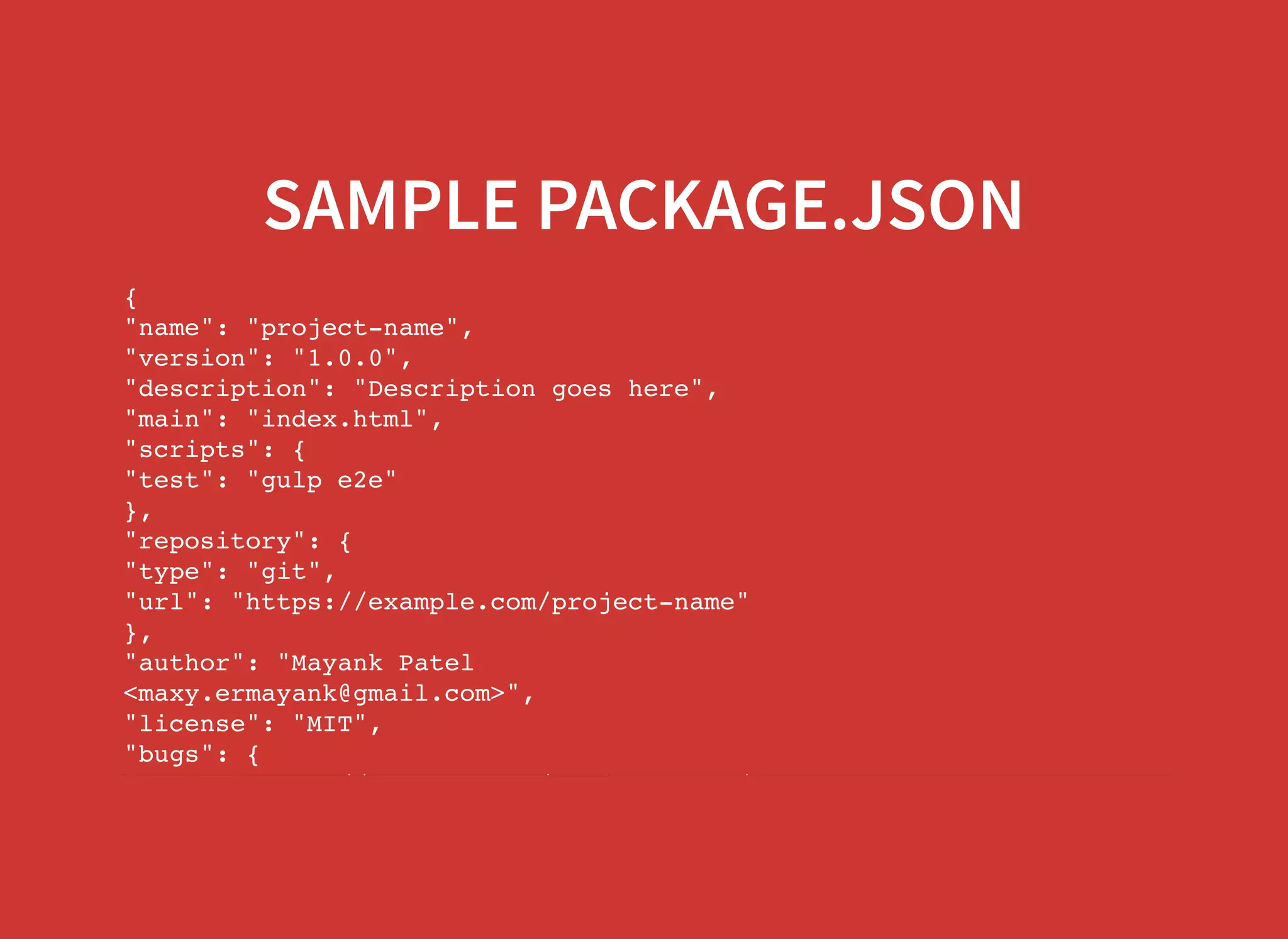 SAMPLE PACKAGE.JSON { "name": "project-name", "version": "1.0.0", "description": "Description goes here", "main": "index.html", "scripts": { "test": "gulp e2e" }, "repository": { "type": "git", "url": "https://example.com/project-name" }, "author": "Mayank Patel <maxy.ermayank@gmail.com>", "license": "MIT", "bugs": { "url": "https://example.com/project-name/issues" 