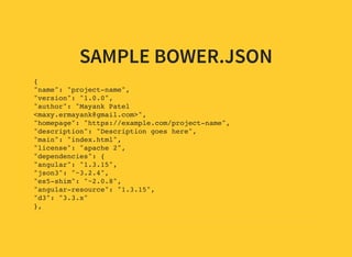 SAMPLE BOWER.JSON
{
"name": "project-name",
"version": "1.0.0",
"author": "Mayank Patel
<maxy.ermayank@gmail.com>",
"homepage": "https://example.com/project-name",
"description": "Description goes here",
"main": "index.html",
"license": "apache 2",
"dependencies": {
"angular": "1.3.15",
"json3": "~3.2.4",
"es5-shim": "~2.0.8",
"angular-resource": "1.3.15",
"d3": "3.3.x"
},
"devDependencies": {
 