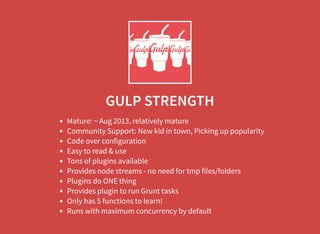 GULP STRENGTH
Mature: ~ Aug 2013, relatively mature
Community Support: New kid in town, Picking up popularity
Code over configuration
Easy to read & use
Tons of plugins available
Provides node streams - no need for tmp files/folders
Plugins do ONE thing
Provides plugin to run Grunt tasks
Only has 5 functions to learn!
Runs with maximum concurrency by default
 