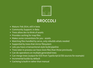BROCCOLI
Mature: Feb 2014, still in beta
Community Support: in Beta
Trees allow dev to think of assets
Provides caching for map files
Makes some conventions for you - assets
Watching files handled by serve, only rebuilds whats needed
Supported by trees that mirror filesystem
Lets you have a transactional-style build pipeline
Trees later in process can have more files than those previously
Can do operations on multiple generated trees
Can merge trees (output for ES5 from TypeScript & ES6 sources for example)
Incremental builds by default
Cacheing is built-in rather than manual
 