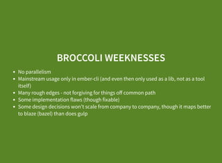 BROCCOLI WEEKNESSES
No parallelism
Mainstream usage only in ember-cli (and even then only used as a lib, not as a tool
itself)
Many rough edges - not forgiving for things oﬀ common path
Some implementation flaws (though fixable)
Some design decisions won’t scale from company to company, though it maps better
to blaze (bazel) than does gulp
 