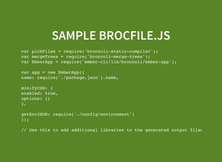 SAMPLE BROCFILE.JS
var pickFiles = require('broccoli-static-compiler');
var mergeTrees = require('broccoli-merge-trees');
var EmberApp = require('ember-cli/lib/broccoli/ember-app');
var app = new EmberApp({
name: require('./package.json').name,
minifyCSS: {
enabled: true,
options: {}
},
getEnvJSON: require('./config/environment')
});
// Use this to add additional libraries to the generated output files.
app.import('vendor/ember-data/ember-data.js');
 