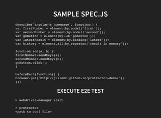 SAMPLE SPEC.JS
describe('angularjs homepage', function() {
var firstNumber = element(by.model('first'));
var secondNumber = element(by.model('second'));
var goButton = element(by.id('gobutton'));
var latestResult = element(by.binding('latest'));
var history = element.all(by.repeater('result in memory'));
function add(a, b) {
firstNumber.sendKeys(a);
secondNumber.sendKeys(b);
goButton.click();
}
beforeEach(function() {
browser.get('http://juliemr.github.io/protractor-demo/');
});
EXECUTE E2E TEST
> webdriver-manager start
> protractor
<path to conf file>
 