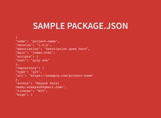 SAMPLE PACKAGE.JSON
{
"name": "project-name",
"version": "1.0.0",
"description": "Description goes here",
"main": "index.html",
"scripts": {
"test": "gulp e2e"
},
"repository": {
"type": "git",
"url": "https://example.com/project-name"
},
"author": "Mayank Patel
<maxy.ermayank@gmail.com>",
"license": "MIT",
"bugs": {
"url": "https://example.com/project-name/issues"
 