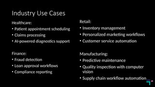 Industry Use Cases
Healthcare:
• Patient appointment scheduling
• Claims processing
• AI-powered diagnostics support
Finance:
• Fraud detection
• Loan approval workflows
• Compliance reporting
Retail:
• Inventory management
• Personalized marketing workflows
• Customer service automation
Manufacturing:
• Predictive maintenance
• Quality inspection with computer
vision
• Supply chain workflow automation
 