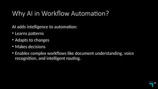 Why AI in Workflow Automation?
AI adds intelligence to automation:
• Learns patterns
• Adapts to changes
• Makes decisions
• Enables complex workflows like document understanding, voice
recognition, and intelligent routing.
 