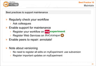 Best Practice 10
                                                                     Maintain

Best practices to support maintenance

» Regularly check your workflow
   › Ask colleagues
» Enable support for maintenance
   › Register your workflow on myExperiment
   › Register Web Services on
» Enable peers to repair: annotate!

» Note about versioning
   › No need to register all edits on myExperiment: use subversion
   › Register important updates on myExperiment


                                                                             26
 