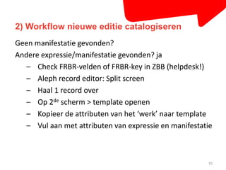 2) Workflow nieuwe editie catalogiseren 
10 
Geen manifestatie gevonden? 
Andere expressie/manifestatie gevonden? ja 
– Check FRBR-velden of FRBR-key in ZBB (helpdesk!) 
– Aleph record editor: Split screen 
– Haal 1 record over 
– Op 2de scherm > template openen 
– Kopieer de attributen van het ‘werk’ naar template 
– Vul aan met attributen van expressie en manifestatie 
 