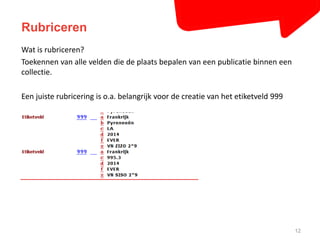 Rubriceren 
12 
Wat is rubriceren? 
Toekennen van alle velden die de plaats bepalen van een publicatie binnen een 
collectie. 
Een juiste rubricering is o.a. belangrijk voor de creatie van het etiketveld 999 
 