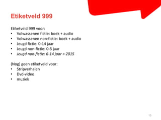 Etiketveld 999 
13 
Etiketveld 999 voor: 
• Volwassenen fictie: boek + audio 
• Volwassenen non-fictie: boek + audio 
• Jeugd fictie: 0-14 jaar 
• Jeugd non-fictie: 0-5 jaar 
• Jeugd non-fictie: 6-14 jaar > 2015 
(Nog) geen etiketveld voor: 
• Stripverhalen 
• Dvd-video 
• muziek 
 