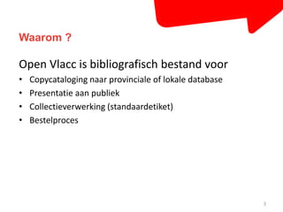 Waarom ? 
Open Vlacc is bibliografisch bestand voor 
• Copycataloging naar provinciale of lokale database 
• Presentatie aan publiek 
• Collectieverwerking (standaardetiket) 
• Bestelproces 
3 
 