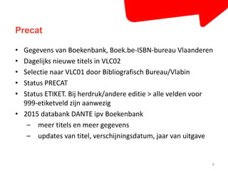 Precat 
• Gegevens van Boekenbank, Boek.be-ISBN-bureau Vlaanderen 
• Dagelijks nieuwe titels in VLC02 
• Selectie naar VLC01 door Bibliografisch Bureau/Vlabin 
• Status PRECAT 
• Status ETIKET. Bij herdruk/andere editie > alle velden voor 
999-etiketveld zijn aanwezig 
• 2015 databank DANTE ipv Boekenbank 
– meer titels en meer gegevens 
– updates van titel, verschijningsdatum, jaar van uitgave 
4 
 