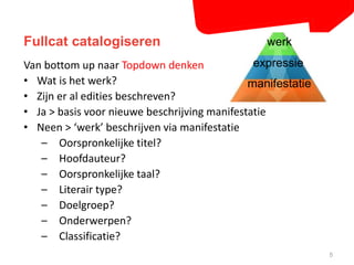 Fullcat catalogiseren 
5 
expressie 
Van bottom up naar Topdown denken 
• Wat is het werk? 
• Zijn er al edities beschreven? 
• Ja > basis voor nieuwe beschrijving manifestatie 
• Neen > ‘werk’ beschrijven via manifestatie 
– Oorspronkelijke titel? 
– Hoofdauteur? 
– Oorspronkelijke taal? 
– Literair type? 
– Doelgroep? 
– Onderwerpen? 
– Classificatie? 
werk 
manifestatie 
 