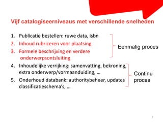 Vijf catalogiseerniveaus met verschillende snelheden 
1. Publicatie bestellen: ruwe data, isbn 
2. Inhoud rubriceren voor plaatsing 
3. Formele beschrijving en verdere 
onderwerpsontsluiting 
4. Inhoudelijke verrijking: samenvatting, bekroning, 
extra onderwerp/vormaanduiding, … 
5. Onderhoud databank: authoritybeheer, updates 
classificatieschema’s, … 
Eenmalig proces 
Continu 
proces 
7 
 