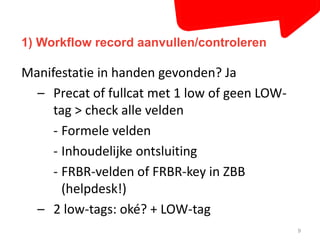 1) Workflow record aanvullen/controleren 
9 
Manifestatie in handen gevonden? Ja 
– Precat of fullcat met 1 low of geen LOW-tag 
> check alle velden 
- Formele velden 
- Inhoudelijke ontsluiting 
- FRBR-velden of FRBR-key in ZBB 
(helpdesk!) 
– 2 low-tags: oké? + LOW-tag 
 