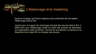 L'étalonnage et le mastering

Après le montage, les fichiers originaux sont conformés afin de réaliser
l'étalonnage final du film.

Jusqu'à peu, le support de visionnage principal des œuvres était le film, il
fallait donc pour l'étalonnage mettre en place des process de fabrication
qui respectaient cette contrainte. L'arrivée de la projection numérique et la
disparition de la copie film va changer ces process.
 