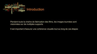 Introduction


Pendant toute la chaîne de fabrication des films, les images tournées sont
visionnées sur de multiples supports

Il est important d'assurer une cohérence visuelle tout au long de ces étapes
 