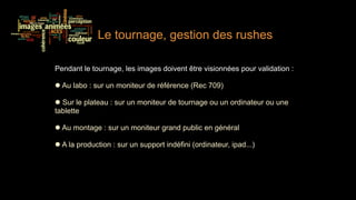 Le tournage, gestion des rushes

Pendant le tournage, les images doivent être visionnées pour validation :

  Au labo : sur un moniteur de référence (Rec 709)

  Sur le plateau : sur un moniteur de tournage ou un ordinateur ou une
tablette

  Au montage : sur un moniteur grand public en général

  A la production : sur un support indéfini (ordinateur, ipad...)
 