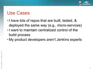 ©2015CloudBees,Inc.AllRightsReserved
16
Use Cases
• I have lots of repos that are built, tested, &
deployed the same way (e.g., micro-services)
• I want to maintain centralized control of the
build process
• My product developers aren’t Jenkins experts
 