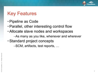 ©2015CloudBees,Inc.AllRightsReserved
8
Key Features
• Pipeline as Code
• Parallel, other interesting control flow
• Allocate slave nodes and workspaces
–As many as you like, whenever and wherever
• Standard project concepts
–SCM, artifacts, test reports, …
 