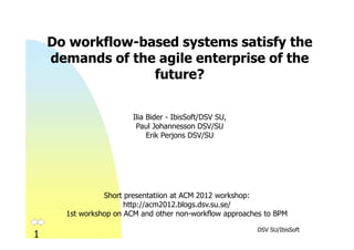 Do workflow-based systems satisfy the
    demands of the agile enterprise of the
                  future?


                        Ilia Bider - IbisSoft/DSV SU,
                         Paul Johannesson DSV/SU
                             Erik Perjons DSV/SU


                 Preproceedings: http://bit.ly/YlxesC
                   Postproceedings: http://bit.ly/WHAdOC

                Short presentatiion at ACM 2012 workshop:
                      http://acm2012.blogs.dsv.su.se/
      1st workshop on ACM and other non-workflow approaches to BPM

                                                         DSV SU/IbisSoft
1
 