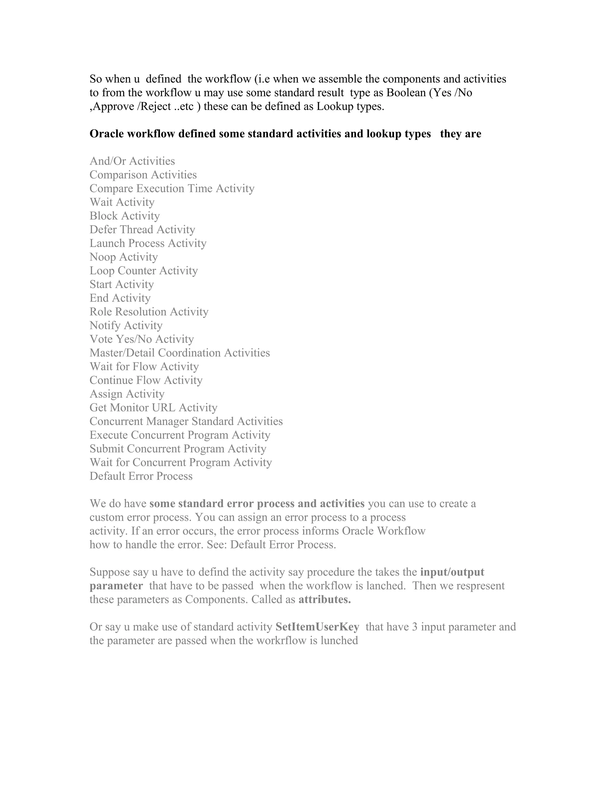 So when u defined the workflow (i.e when we assemble the components and activities
to from the workflow u may use some standard result type as Boolean (Yes /No
,Approve /Reject ..etc ) these can be defined as Lookup types.

Oracle workflow defined some standard activities and lookup types they are

And/Or Activities
Comparison Activities
Compare Execution Time Activity
Wait Activity
Block Activity
Defer Thread Activity
Launch Process Activity
Noop Activity
Loop Counter Activity
Start Activity
End Activity
Role Resolution Activity
Notify Activity
Vote Yes/No Activity
Master/Detail Coordination Activities
Wait for Flow Activity
Continue Flow Activity
Assign Activity
Get Monitor URL Activity
Concurrent Manager Standard Activities
Execute Concurrent Program Activity
Submit Concurrent Program Activity
Wait for Concurrent Program Activity
Default Error Process

We do have some standard error process and activities you can use to create a
custom error process. You can assign an error process to a process
activity. If an error occurs, the error process informs Oracle Workflow
how to handle the error. See: Default Error Process.

Suppose say u have to defind the activity say procedure the takes the input/output
parameter that have to be passed when the workflow is lanched. Then we respresent
these parameters as Components. Called as attributes.

Or say u make use of standard activity SetItemUserKey that have 3 input parameter and
the parameter are passed when the workrflow is lunched
 