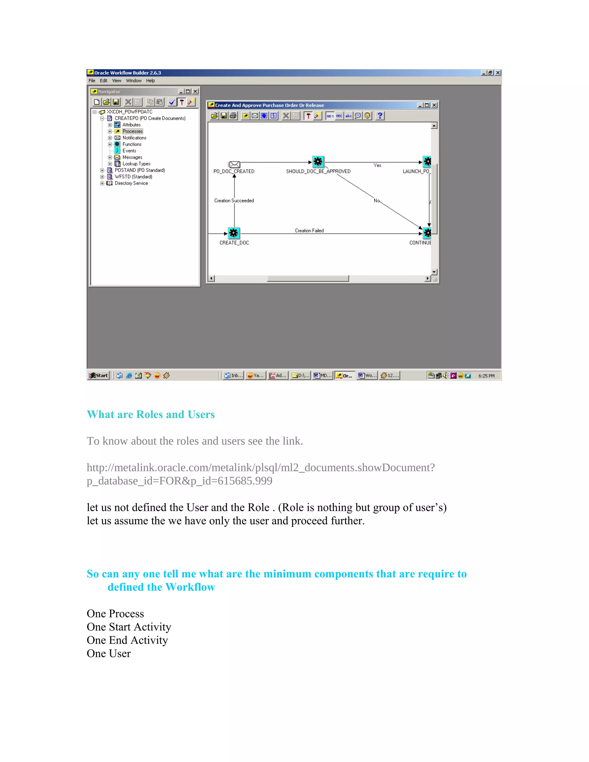 What are Roles and Users

To know about the roles and users see the link.

http://metalink.oracle.com/metalink/plsql/ml2_documents.showDocument?
p_database_id=FOR&p_id=615685.999

let us not defined the User and the Role . (Role is nothing but group of user’s)
let us assume the we have only the user and proceed further.



So can any one tell me what are the minimum components that are require to
    defined the Workflow

One Process
One Start Activity
One End Activity
One User
 