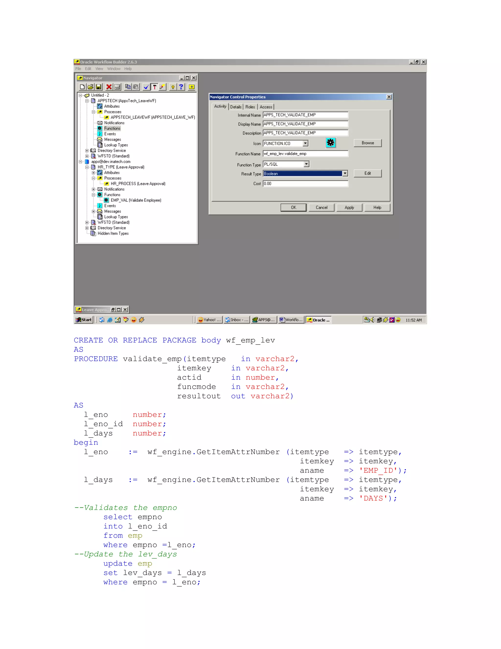CREATE OR REPLACE PACKAGE body wf_emp_lev
AS
PROCEDURE validate_emp(itemtype   in varchar2,
                      itemkey   in varchar2,
                      actid     in number,
                      funcmode  in varchar2,
                      resultout out varchar2)
AS
   l_eno     number;
   l_eno_id number;
   l_days    number;
begin
   l_eno    := wf_engine.GetItemAttrNumber (itemtype     =>   itemtype,
                                               itemkey   =>   itemkey,
                                               aname     =>   'EMP_ID');
   l_days   := wf_engine.GetItemAttrNumber (itemtype     =>   itemtype,
                                               itemkey   =>   itemkey,
                                               aname     =>   'DAYS');
--Validates the empno
       select empno
       into l_eno_id
       from emp
       where empno =l_eno;
--Update the lev_days
       update emp
       set lev_days = l_days
       where empno = l_eno;
 