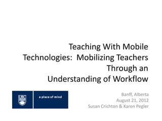 Teaching With Mobile
Technologies: Mobilizing Teachers
                      Through an
      Understanding of Workflow
                                 Banff, Alberta
                              August 21, 2012
                 Susan Crichton & Karen Pegler
 