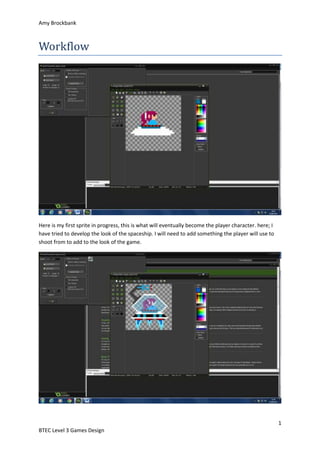 Amy Brockbank 
1 
Workflow 
Here is my first sprite in progress, this is what will eventually become the player character. here; I 
have tried to develop the look of the spaceship. I will need to add something the player will use to 
shoot from to add to the look of the game. 
BTEC Level 3 Games Design 
 