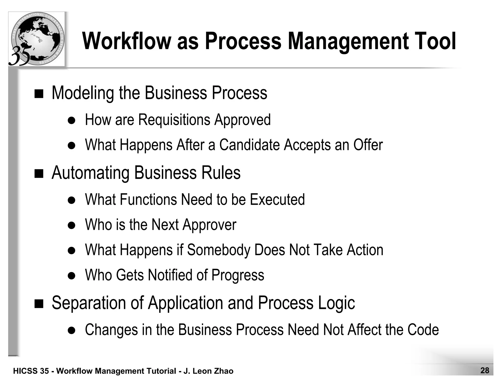 28HICSS 35 - Workflow Management Tutorial - J. Leon Zhao
Workflow as Process Management Tool
Modeling the Business Process
How are Requisitions Approved
What Happens After a Candidate Accepts an Offer
Automating Business Rules
What Functions Need to be Executed
Who is the Next Approver
What Happens if Somebody Does Not Take Action
Who Gets Notified of Progress
Separation of Application and Process Logic
Changes in the Business Process Need Not Affect the Code
 