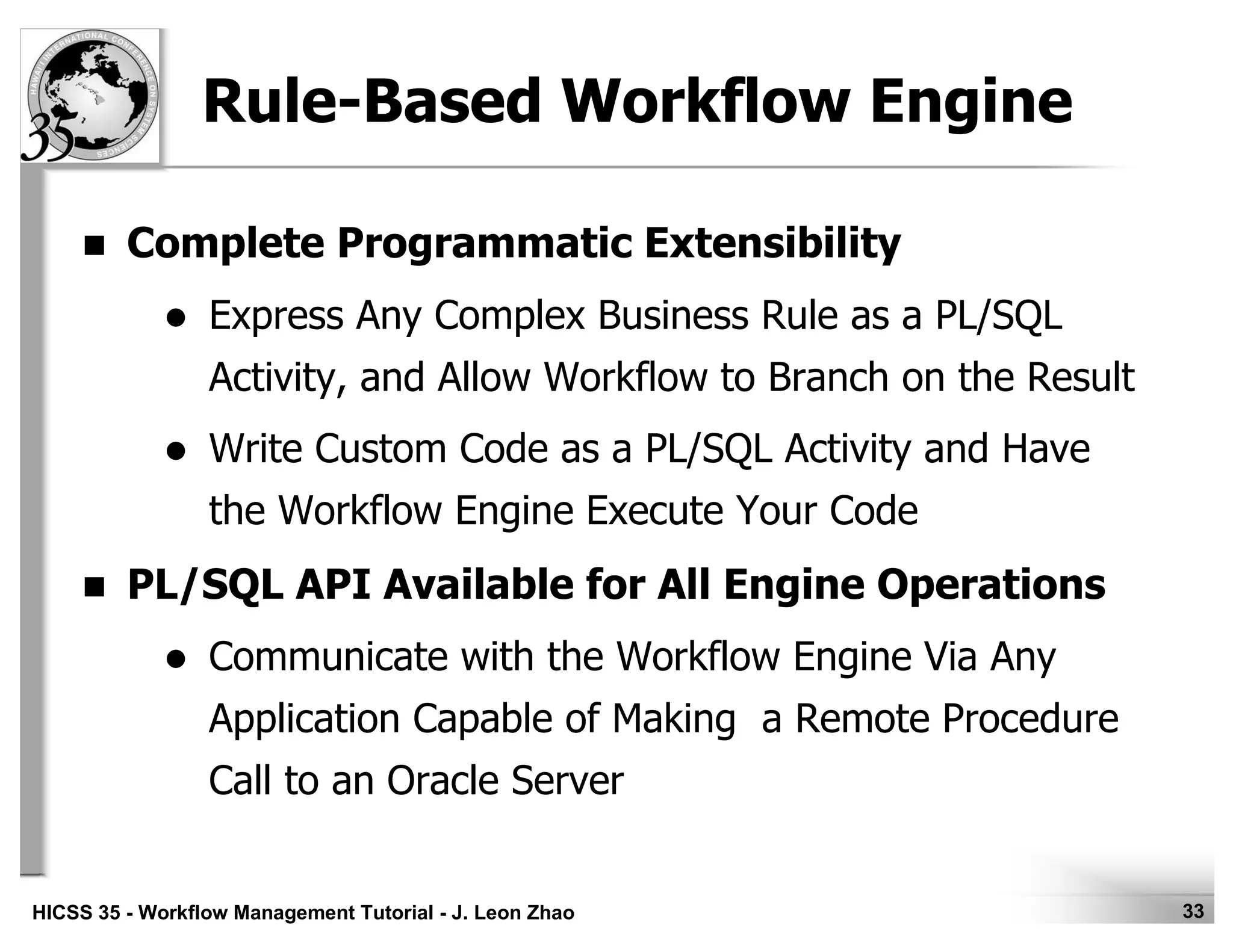 33HICSS 35 - Workflow Management Tutorial - J. Leon Zhao
Rule-Based Workflow Engine
Complete Programmatic Extensibility
Express Any Complex Business Rule as a PL/SQL
Activity, and Allow Workflow to Branch on the Result
Write Custom Code as a PL/SQL Activity and Have
the Workflow Engine Execute Your Code
PL/SQL API Available for All Engine Operations
Communicate with the Workflow Engine Via Any
Application Capable of Making a Remote Procedure
Call to an Oracle Server
 
