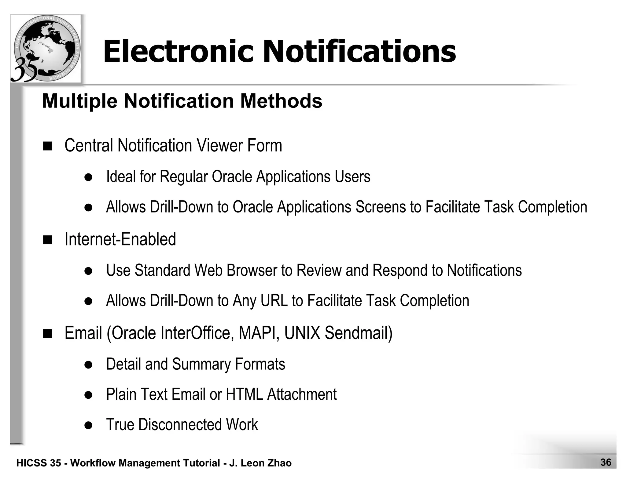 36HICSS 35 - Workflow Management Tutorial - J. Leon Zhao
Electronic Notifications
Central Notification Viewer Form
Ideal for Regular Oracle Applications Users
Allows Drill-Down to Oracle Applications Screens to Facilitate Task Completion
Internet-Enabled
Use Standard Web Browser to Review and Respond to Notifications
Allows Drill-Down to Any URL to Facilitate Task Completion
Email (Oracle InterOffice, MAPI, UNIX Sendmail)
Detail and Summary Formats
Plain Text Email or HTML Attachment
True Disconnected Work
Multiple Notification Methods
 