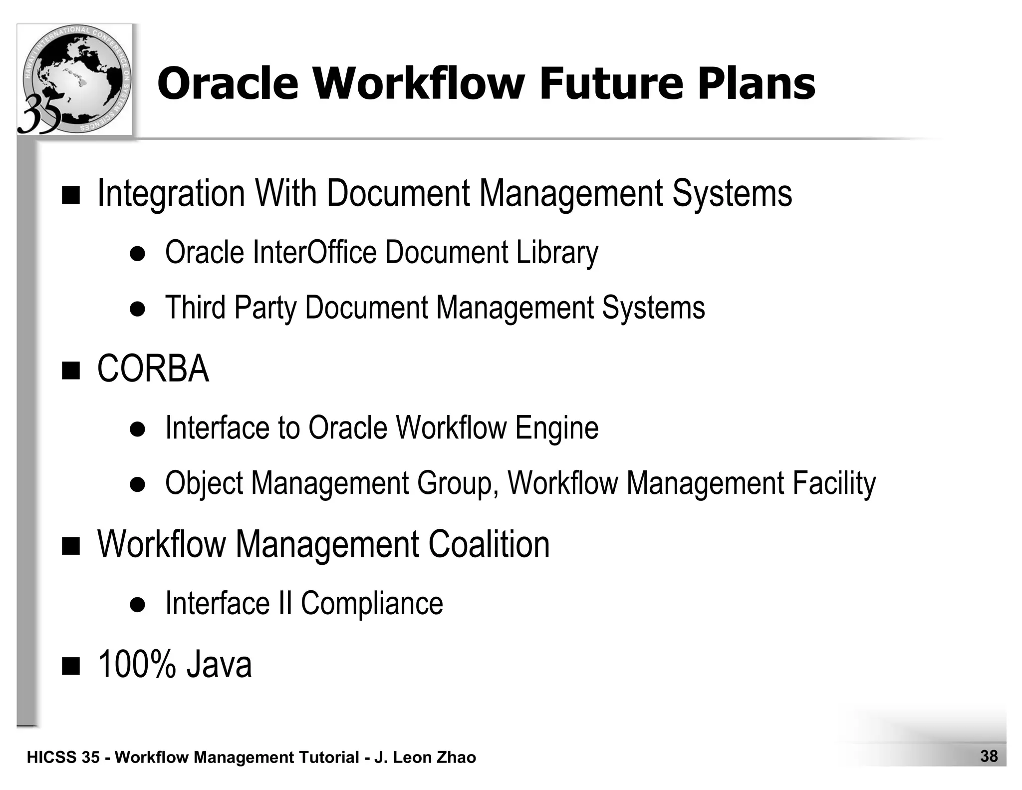 38HICSS 35 - Workflow Management Tutorial - J. Leon Zhao
Oracle Workflow Future Plans
Integration With Document Management Systems
Oracle InterOffice Document Library
Third Party Document Management Systems
CORBA
Interface to Oracle Workflow Engine
Object Management Group, Workflow Management Facility
Workflow Management Coalition
Interface II Compliance
100% Java
 