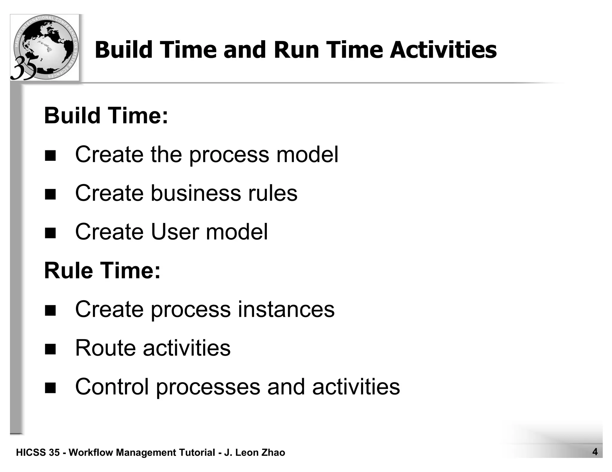 4HICSS 35 - Workflow Management Tutorial - J. Leon Zhao
Build Time and Run Time Activities
Build Time:
Create the process model
Create business rules
Create User model
Rule Time:
Create process instances
Route activities
Control processes and activities
 