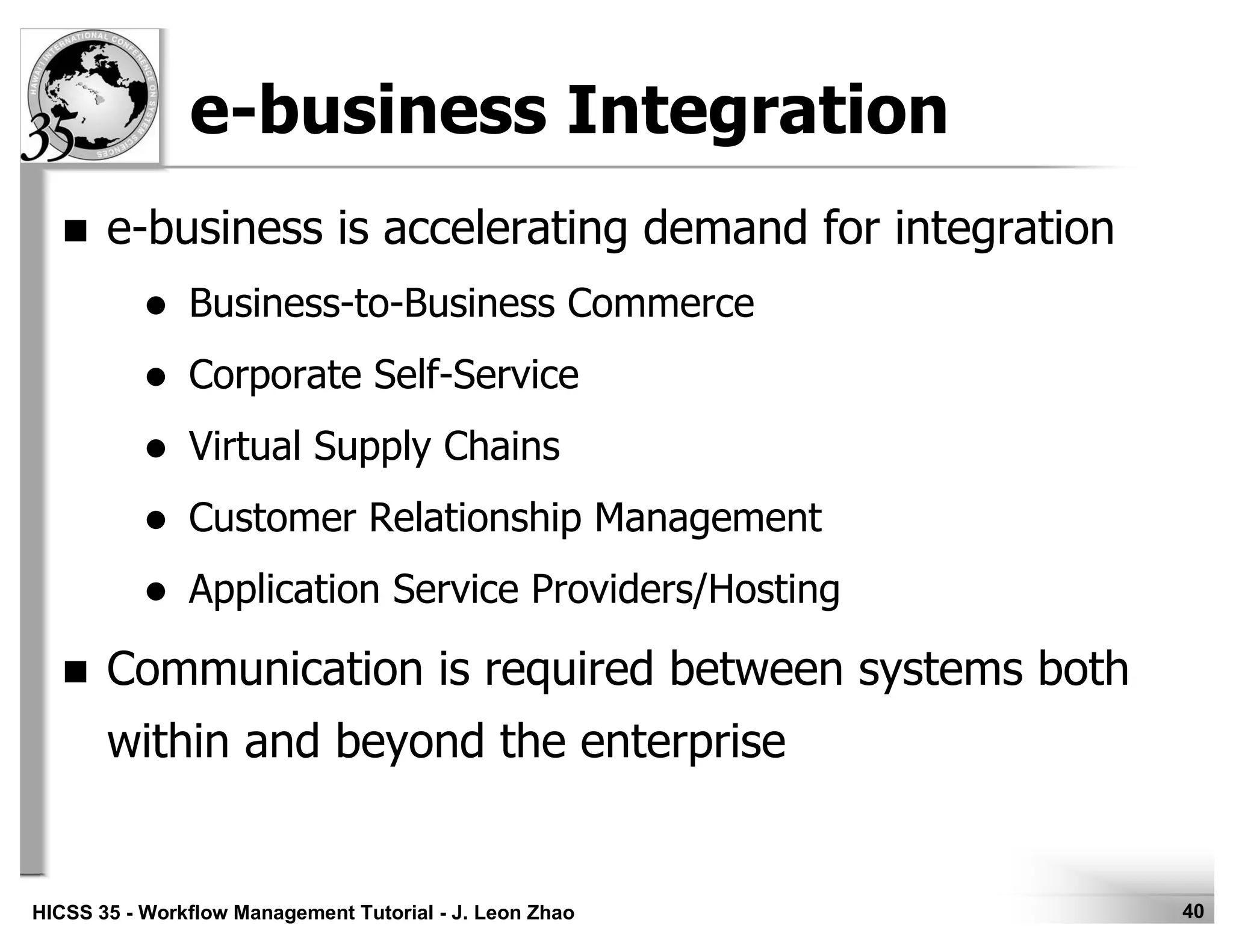 40HICSS 35 - Workflow Management Tutorial - J. Leon Zhao
e-business Integration
e-business is accelerating demand for integration
Business-to-Business Commerce
Corporate Self-Service
Virtual Supply Chains
Customer Relationship Management
Application Service Providers/Hosting
Communication is required between systems both
within and beyond the enterprise
 