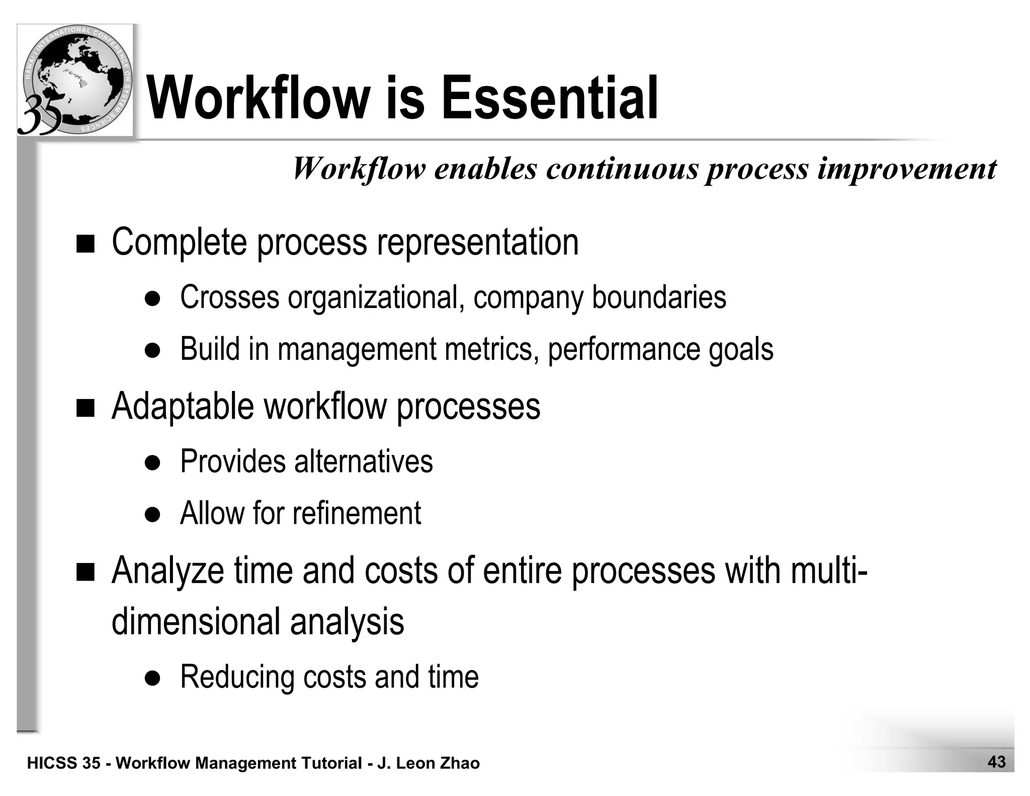 43HICSS 35 - Workflow Management Tutorial - J. Leon Zhao
Complete process representation
Crosses organizational, company boundaries
Build in management metrics, performance goals
Adaptable workflow processes
Provides alternatives
Allow for refinement
Analyze time and costs of entire processes with multi-
dimensional analysis
Reducing costs and time
Workflow is Essential
Workflow enables continuous process improvement
 
