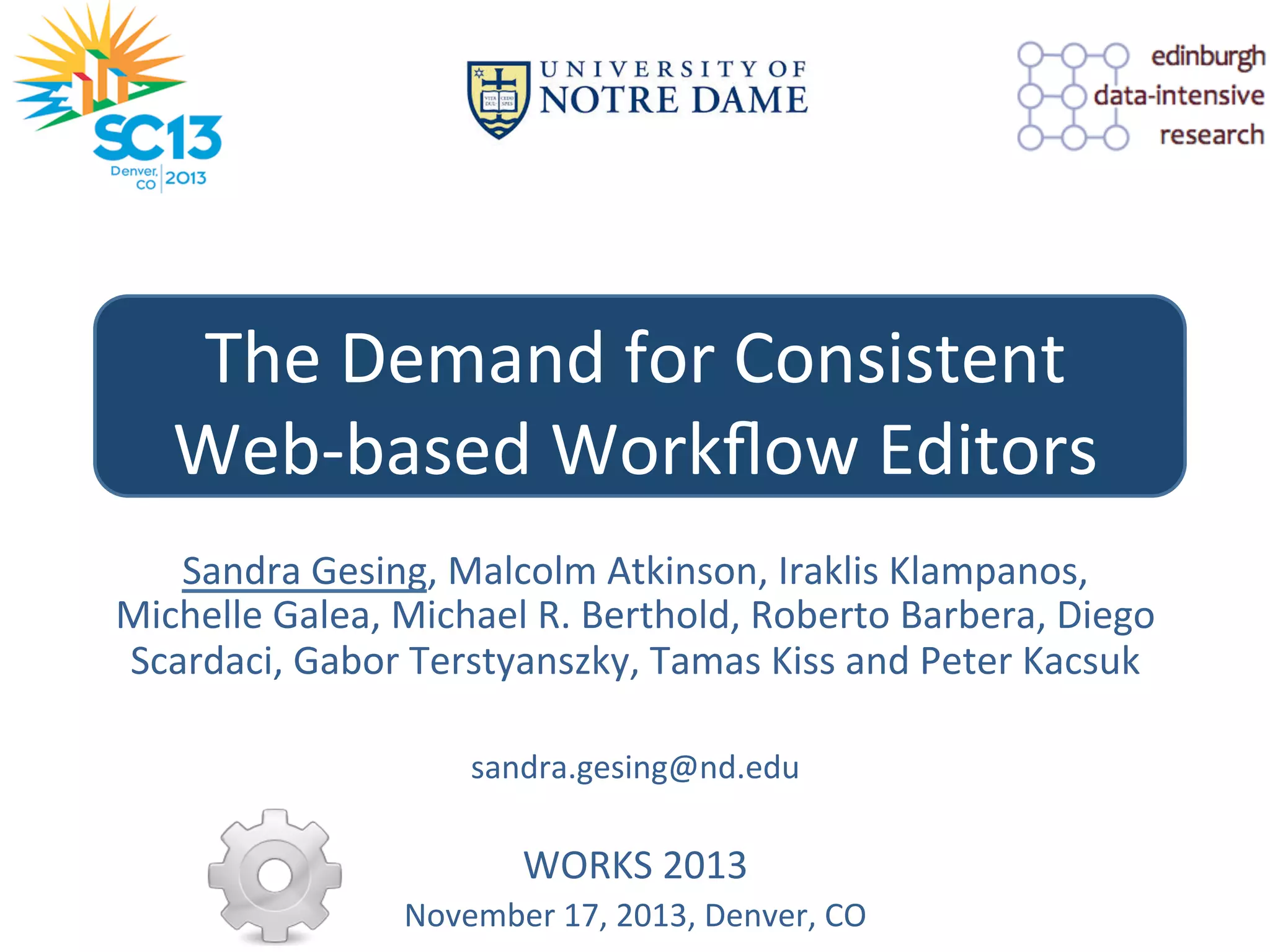 The	
  Demand	
  for	
  Consistent	
  	
  
Web-­‐based	
  Workﬂow	
  Editors	
  
Sandra	
  Gesing,	
  Malcolm	
  Atkinson,	
  Iraklis	
  Klampanos,	
  
Michelle	
  Galea,	
  Michael	
  R.	
  Berthold,	
  Roberto	
  Barbera,	
  Diego	
  
Scardaci,	
  Gabor	
  Terstyanszky,	
  Tamas	
  Kiss	
  and	
  Peter	
  Kacsuk	
  
	
  
sandra.gesing@nd.edu	
  

	
  
WORKS	
  2013	
  
November	
  17,	
  2013,	
  Denver,	
  CO	
  

 