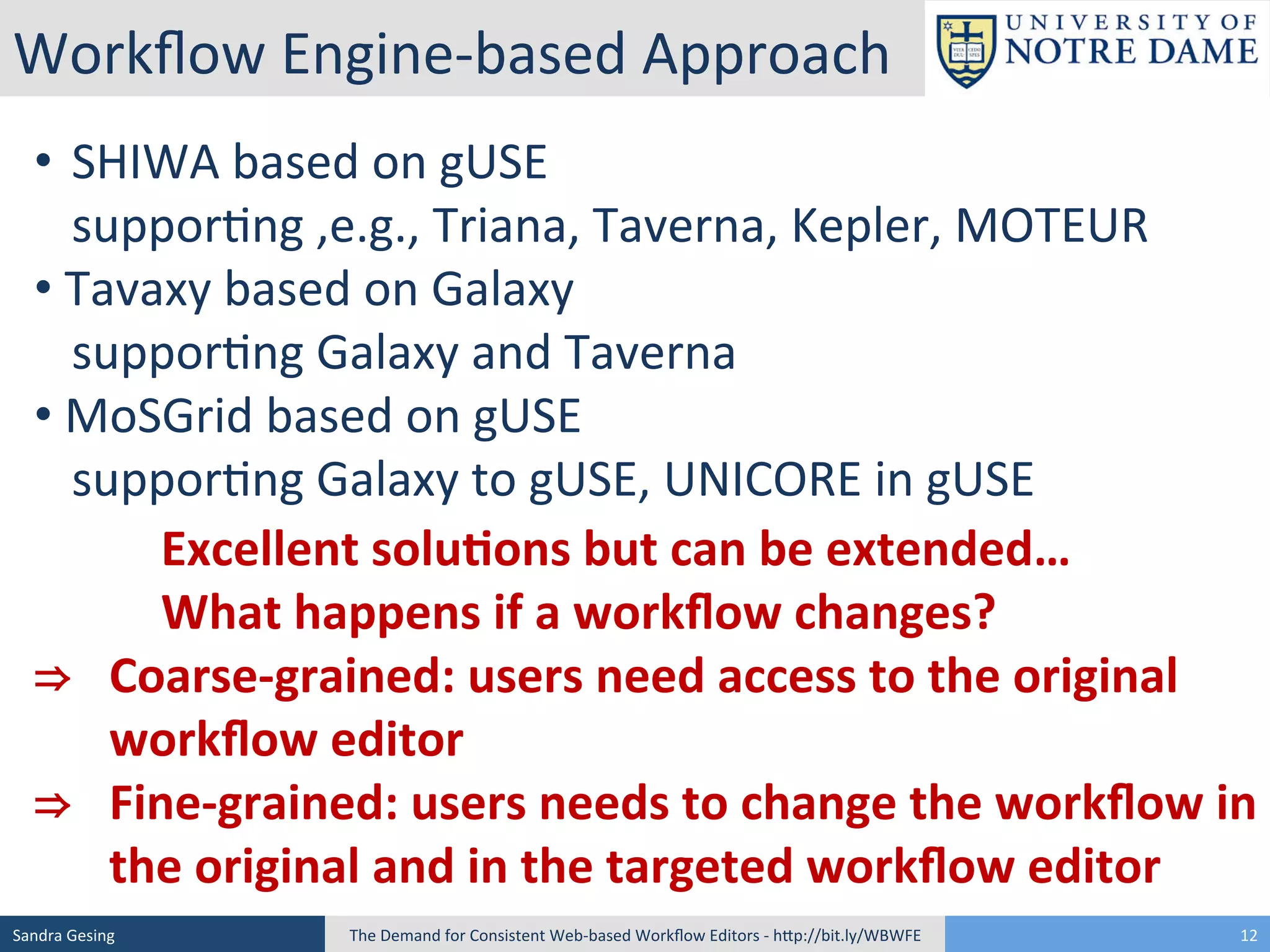 Workﬂow	
  Engine-­‐based	
  Approach	
  
• 	
  	
  SHIWA	
  based	
  on	
  gUSE	
  
	
  suppor[ng	
  ,e.g.,	
  Triana,	
  Taverna,	
  Kepler,	
  MOTEUR	
  
• 	
  Tavaxy	
  based	
  on	
  Galaxy	
  	
  
	
  suppor[ng	
  Galaxy	
  and	
  Taverna	
  
• 	
  MoSGrid	
  based	
  on	
  gUSE	
  
	
  suppor[ng	
  Galaxy	
  to	
  gUSE,	
  UNICORE	
  in	
  gUSE	
  
	
   	
  Excellent	
  solu<ons	
  but	
  can	
  be	
  extended…	
  
	
   	
  What	
  happens	
  if	
  a	
  workﬂow	
  changes?	
  	
  
⇒	
   	
  Coarse-­‐grained:	
  users	
  need	
  access	
  to	
  the	
  original	
  
	
  workﬂow	
  editor	
  	
  
⇒	
   	
  Fine-­‐grained:	
  users	
  needs	
  to	
  change	
  the	
  workﬂow	
  in	
  
	
  the	
  original	
  and	
  in	
  the	
  targeted	
  workﬂow	
  editor	
  
Sandra	
  Gesing	
  

The	
  Demand	
  for	
  Consistent	
  Web-­‐based	
  Workﬂow	
  Editors	
  -­‐	
  hSp://bit.ly/WBWFE	
  

12	
  

 