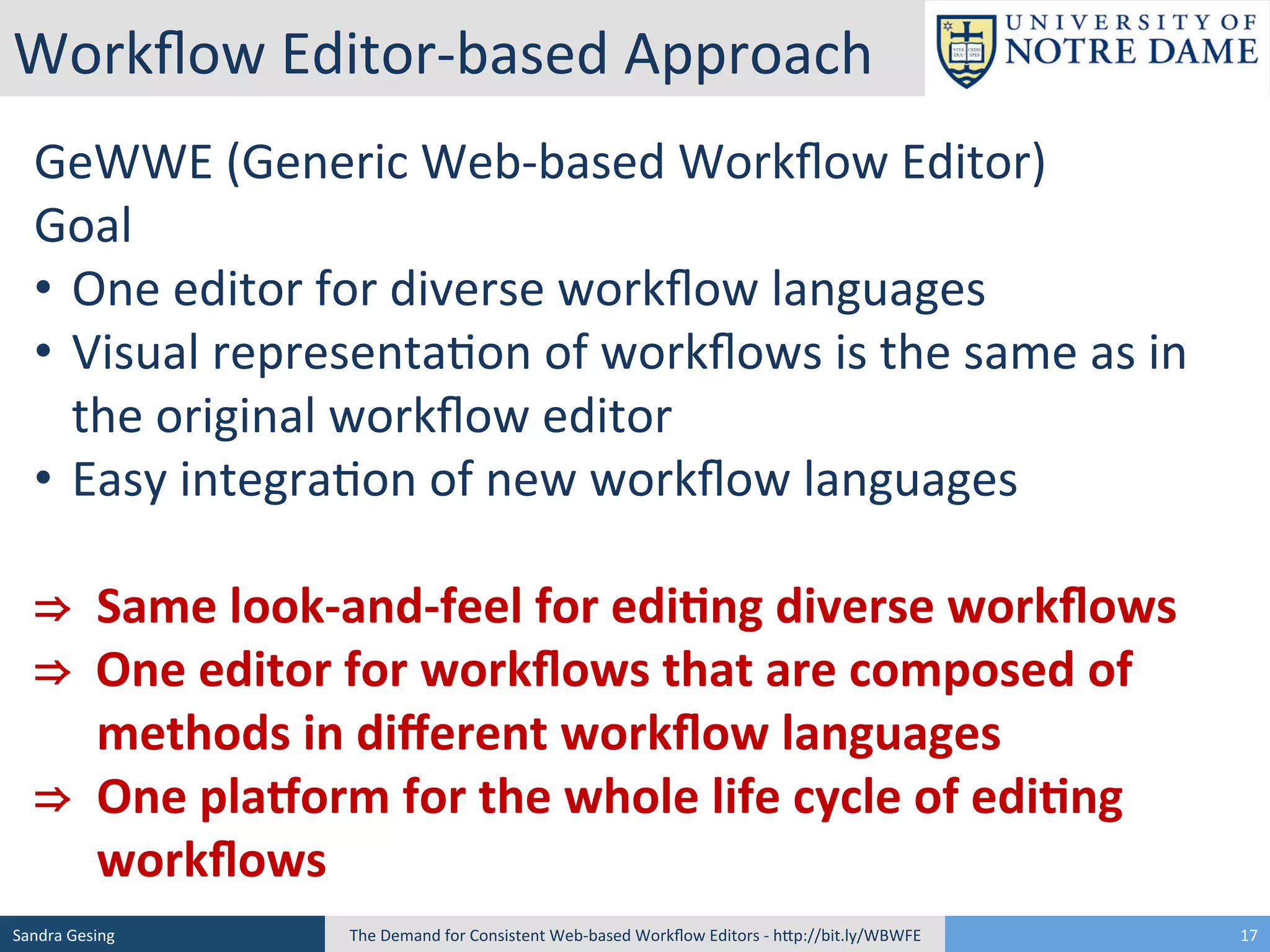 Workﬂow	
  Editor-­‐based	
  Approach	
  
GeWWE	
  (Generic	
  Web-­‐based	
  Workﬂow	
  Editor)	
  
Goal	
  
• 	
  	
  One	
  editor	
  for	
  diverse	
  workﬂow	
  languages	
  
• 	
  	
  Visual	
  representa[on	
  of	
  workﬂows	
  is	
  the	
  same	
  as	
  in	
  
	
  the	
  original	
  workﬂow	
  editor	
  
• 	
  	
  Easy	
  integra[on	
  of	
  new	
  workﬂow	
  languages	
  
	
  
⇒	
  	
  Same	
  look-­‐and-­‐feel	
  for	
  edi<ng	
  diverse	
  workﬂows	
  
⇒	
  	
  One	
  editor	
  for	
  workﬂows	
  that	
  are	
  composed	
  of	
   	
  
	
   	
  methods	
  in	
  diﬀerent	
  workﬂow	
  languages	
  
⇒	
  	
  One	
  plaKorm	
  for	
  the	
  whole	
  life	
  cycle	
  of	
  edi<ng	
   	
  
	
   	
  workﬂows	
  
Sandra	
  Gesing	
  

The	
  Demand	
  for	
  Consistent	
  Web-­‐based	
  Workﬂow	
  Editors	
  -­‐	
  hSp://bit.ly/WBWFE	
  

17	
  

 